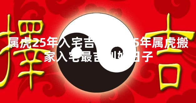 属虎25年入宅吉日 2025年属虎搬家入宅最吉利好日子